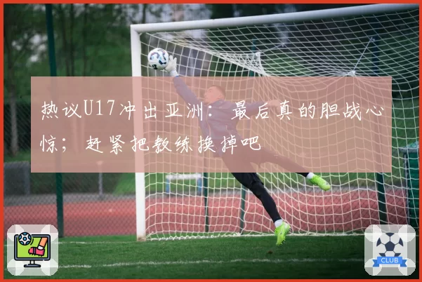 热议U17冲出亚洲:最后真的胆战心惊;赶紧把教练换掉吧