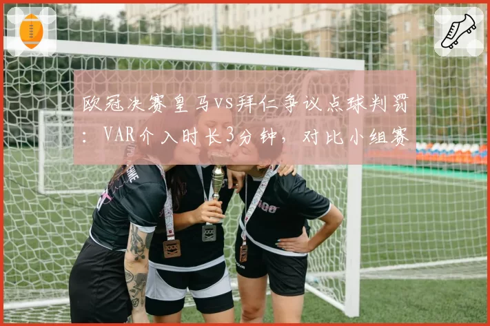 欧冠决赛皇马vs拜仁争议点球判罚：VAR介入时长3分钟，对比小组赛类似情况仅15秒