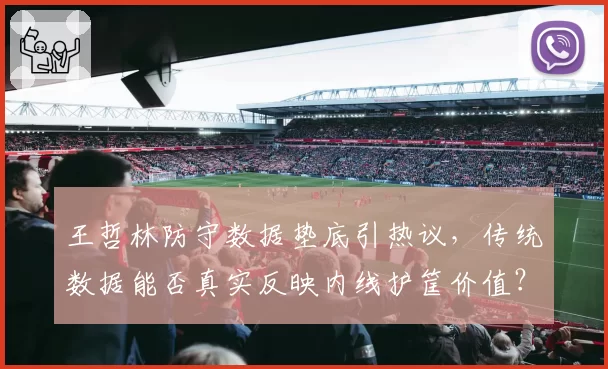 王哲林防守数据垫底引热议，传统数据能否真实反映内线护筐价值？