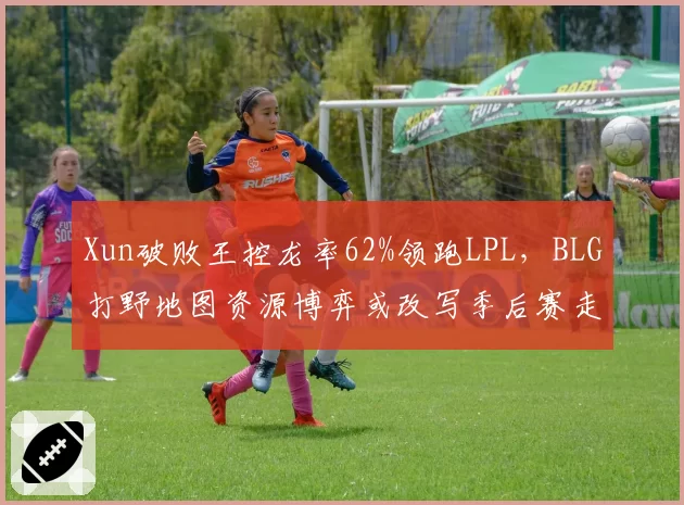 Xun破败王控龙率62%领跑LPL,BLG打野地图资源博弈或改写季后赛走向