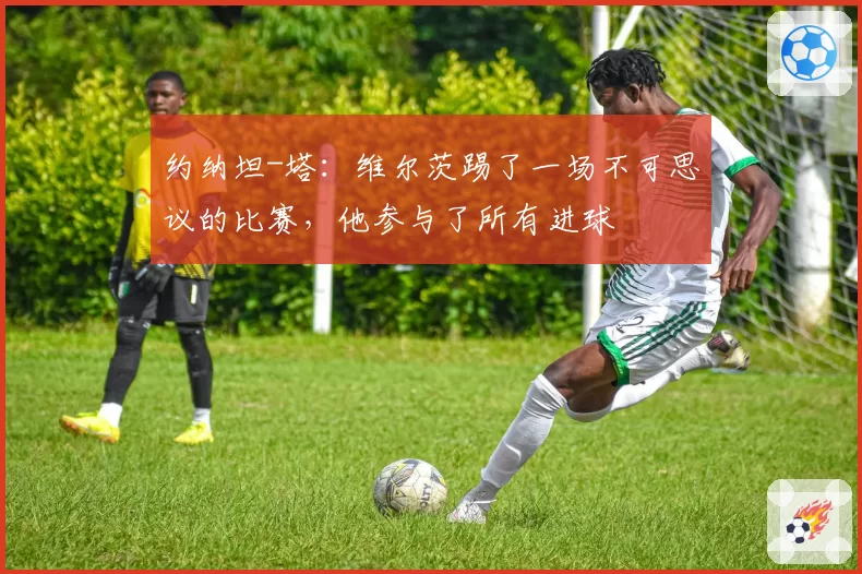 约纳坦-塔：维尔茨踢了一场不可思议的比赛，他参与了所有进球