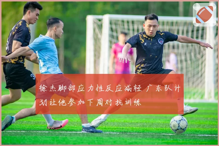徐杰脚部应力性反应减轻 广东队计划让他参加下周对抗训练