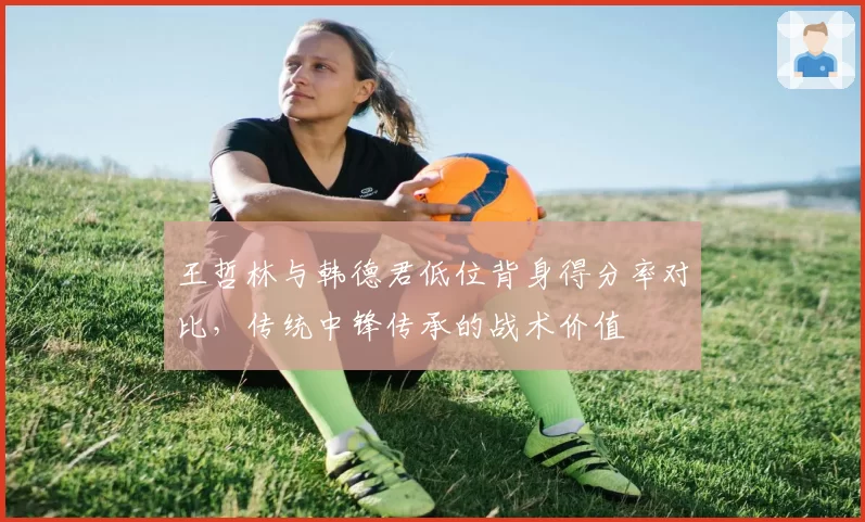 王哲林与韩德君低位背身得分率对比，传统中锋传承的战术价值