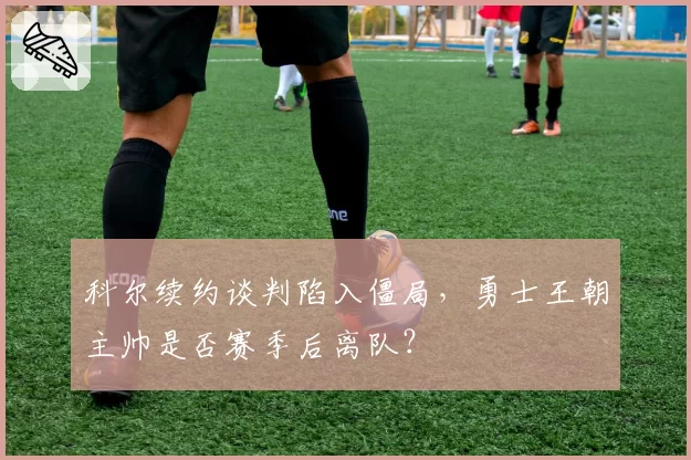 科尔续约谈判陷入僵局,勇士王朝主帅是否赛季后离队?