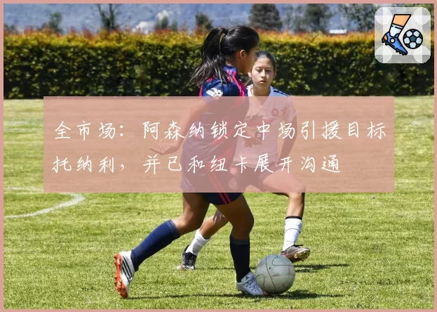全市场：阿森纳锁定中场引援目标托纳利，并已和纽卡展开沟通