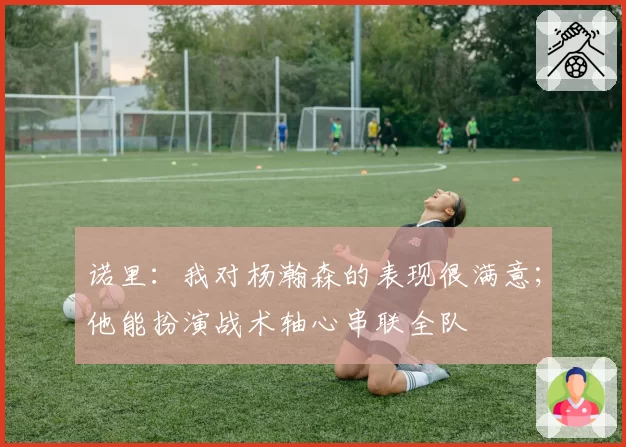诺里：我对杨瀚森的表现很满意；他能扮演战术轴心串联全队
