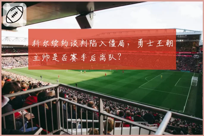 科尔续约谈判陷入僵局,勇士王朝主帅是否赛季后离队?