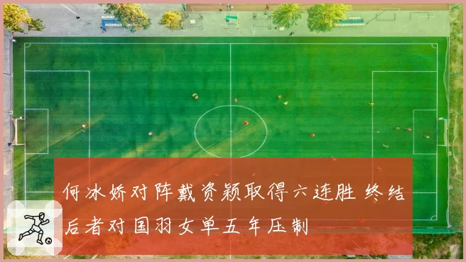 何冰娇对阵戴资颖取得六连胜 终结后者对国羽女单五年压制