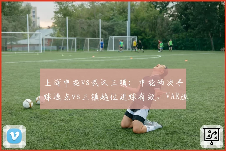 上海申花vs武汉三镇：申花两次手球逃点vs三镇越位进球有效，VAR选择性失明