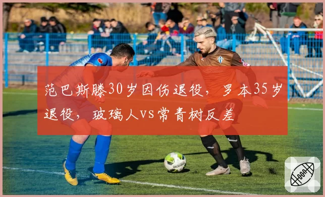 范巴斯滕30岁因伤退役，罗本35岁退役，玻璃人vs常青树反差