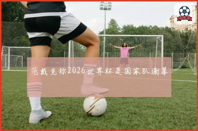 范戴克称2026世界杯是国家队谢幕
