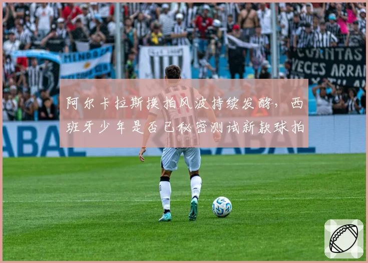 阿尔卡拉斯换拍风波持续发酵,西班牙少年是否已秘密测试新款球拍?