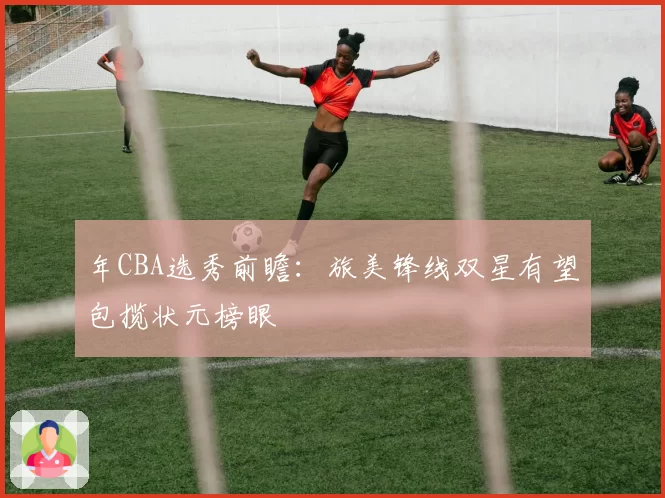 年CBA选秀前瞻：旅美锋线双星有望包揽状元榜眼