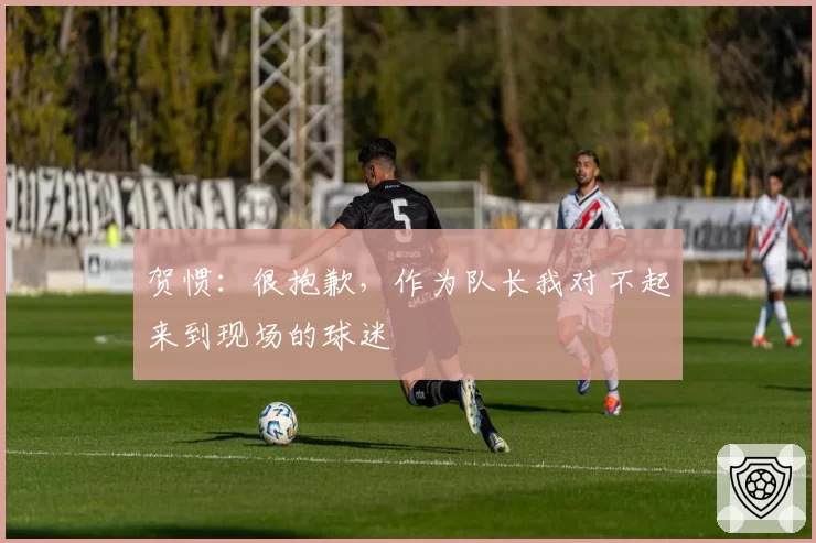 贺惯：很抱歉，作为队长我对不起来到现场的球迷