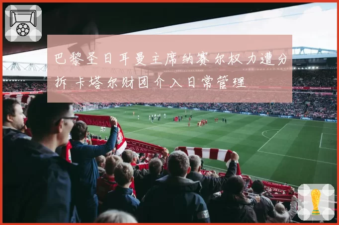 巴黎圣日耳曼主席纳赛尔权力遭分拆 卡塔尔财团介入日常管理