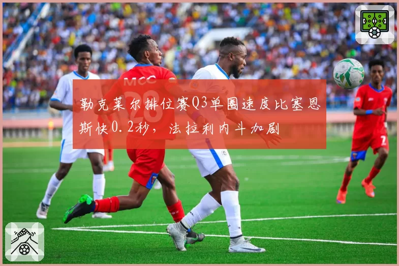 勒克莱尔排位赛Q3单圈速度比塞恩斯快0.2秒,法拉利内斗加剧