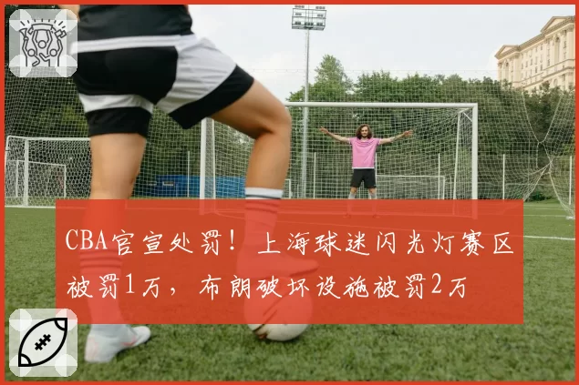 CBA官宣处罚!上海球迷闪光灯赛区被罚1万,布朗破坏设施被罚2万