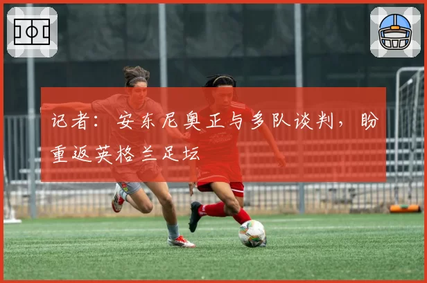 记者：安东尼奥正与多队谈判，盼重返英格兰足坛