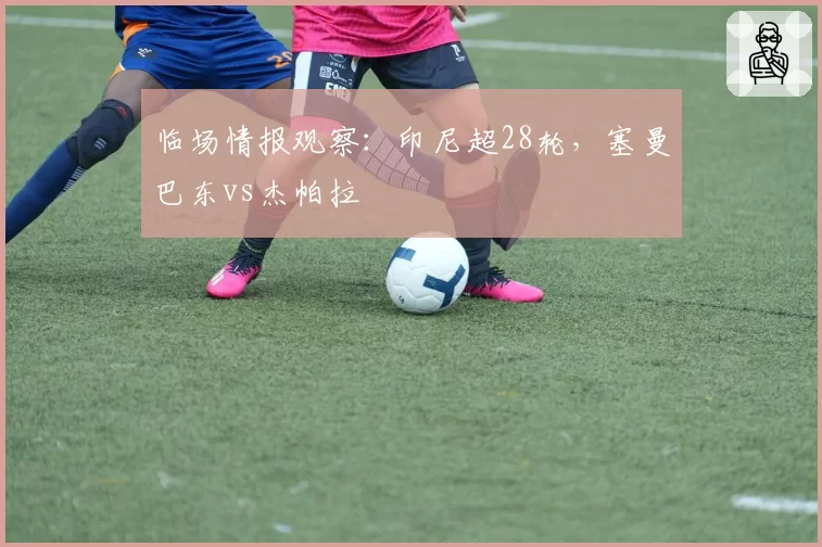 临场情报观察：印尼超28轮，塞曼巴东vs杰帕拉
