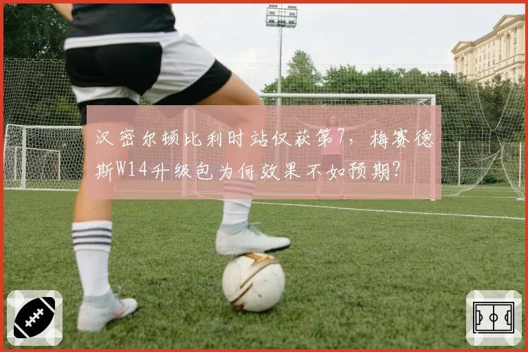 汉密尔顿比利时站仅获第7，梅赛德斯W14升级包为何效果不如预期？