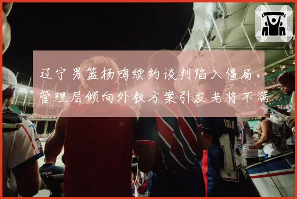 辽宁男篮杨鸣续约谈判陷入僵局，管理层倾向外教方案引发老将不满
