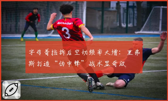 字母哥挡拆后空切频率大增：里弗斯打造“伪中锋”战术显奇效