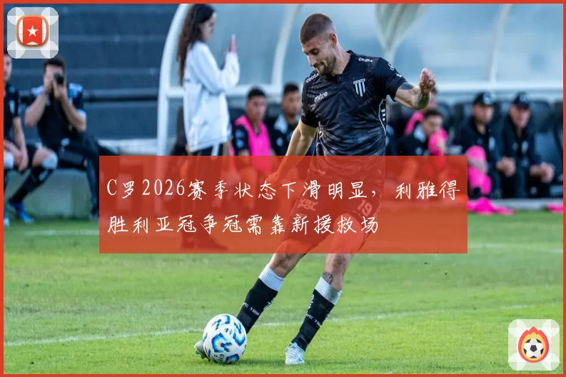C罗2026赛季状态下滑明显，利雅得胜利亚冠争冠需靠新援救场