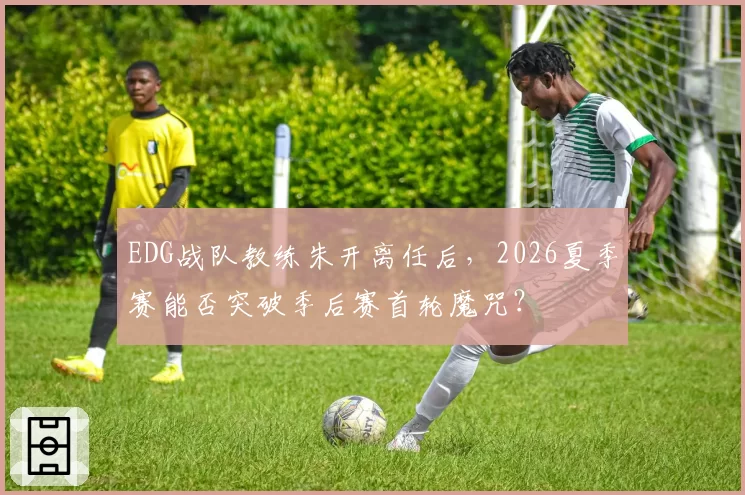 EDG战队教练朱开离任后，2026夏季赛能否突破季后赛首轮魔咒？