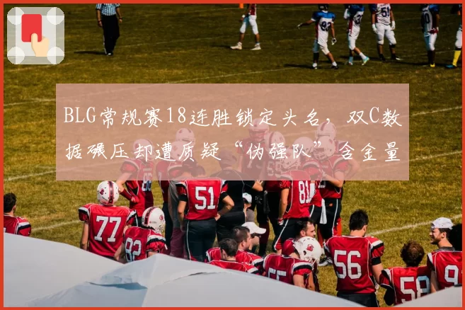 BLG常规赛18连胜锁定头名,双C数据碾压却遭质疑“伪强队”含金量