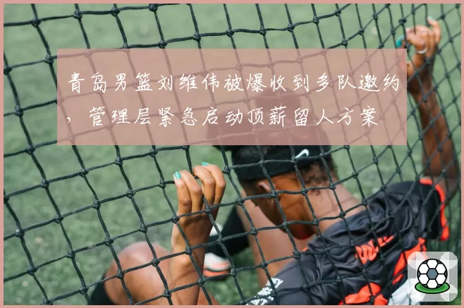 青岛男篮刘维伟被爆收到多队邀约,管理层紧急启动顶薪留人方案