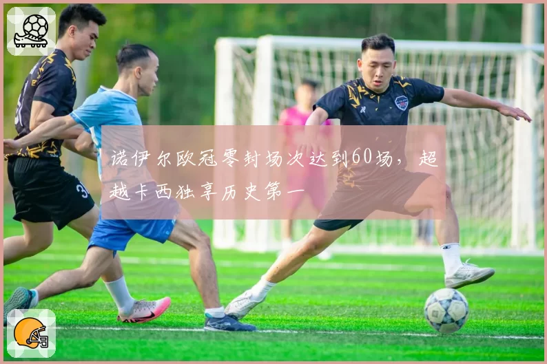 诺伊尔欧冠零封场次达到60场，超越卡西独享历史第一
