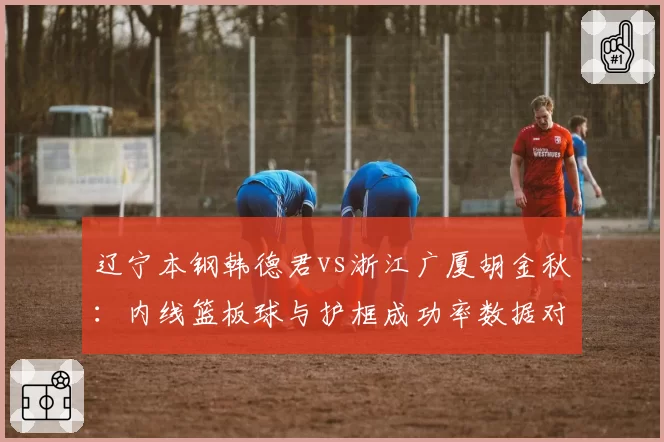 辽宁本钢韩德君vs浙江广厦胡金秋:内线篮板球与护框成功率数据对决