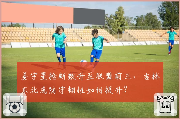 姜宇星抢断数升至联盟前三，吉林东北虎防守韧性如何提升？