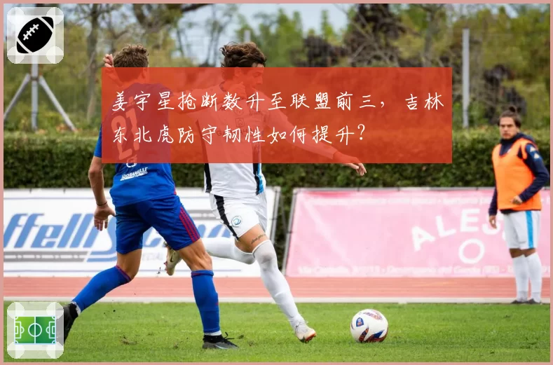 姜宇星抢断数升至联盟前三,吉林东北虎防守韧性如何提升?