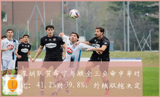 深圳队贺希宁与顾全三分命中率对比：41.2%对39.8%，外线双枪决定争冠上限