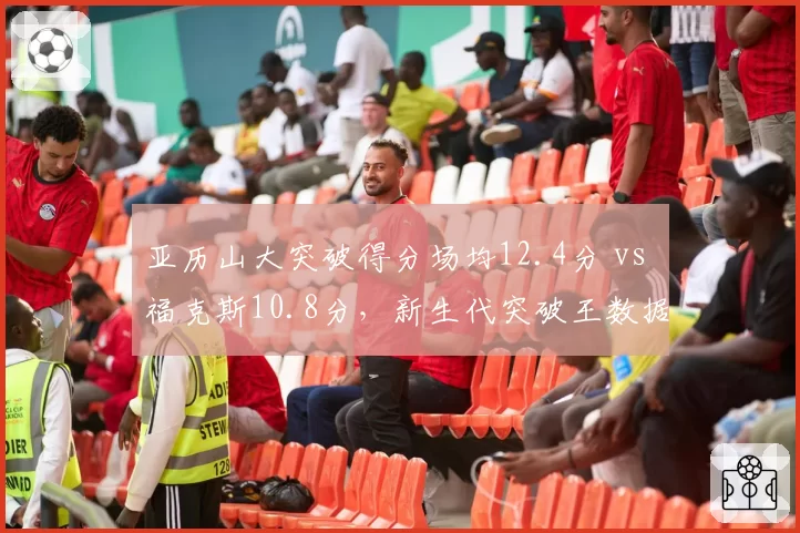 亚历山大突破得分场均12.4分 vs 福克斯10.8分，新生代突破王数据比拼