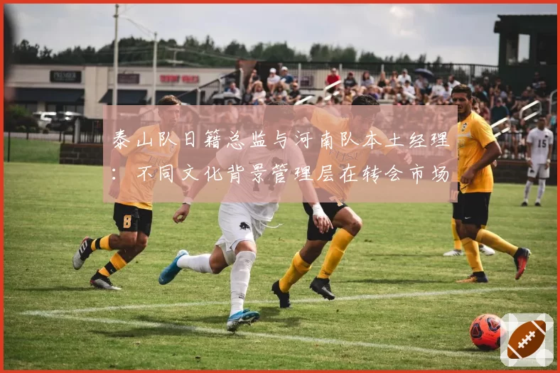 泰山队日籍总监与河南队本土经理：不同文化背景管理层在转会市场的操作对比