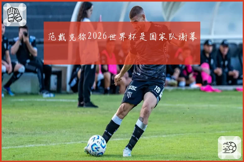 范戴克称2026世界杯是国家队谢幕