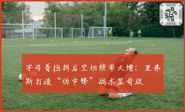 字母哥挡拆后空切频率大增:里弗斯打造“伪中锋”战术显奇效
