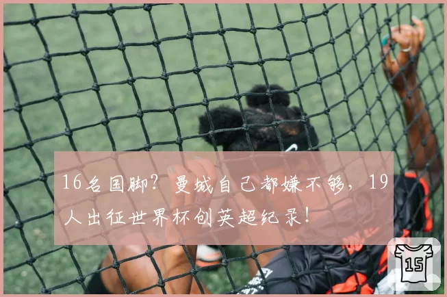 16名国脚？曼城自己都嫌不够，19人出征世界杯创英超纪录！