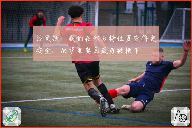 拉莫斯：我们在积分榜位置变得更安全；纳萨里奥因疲劳被换下