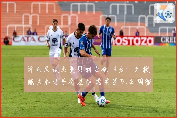 许利民谈杰曼贝利合砍14分：外援能力和对手有差距 需要团队去调整