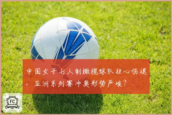 中国女子七人制橄榄球队核心伤退，亚洲系列赛冲奥形势严峻？