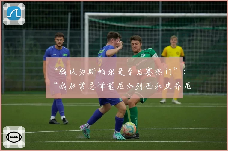 “我认为斯帕尔是季后赛热门”：“我非常忌惮塞尼加列西和皮乔尼”