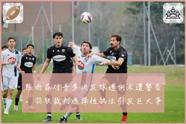 陈雨菲对手多次发球违例未遭警告,羽联裁判选择性执法引发巨大争议?