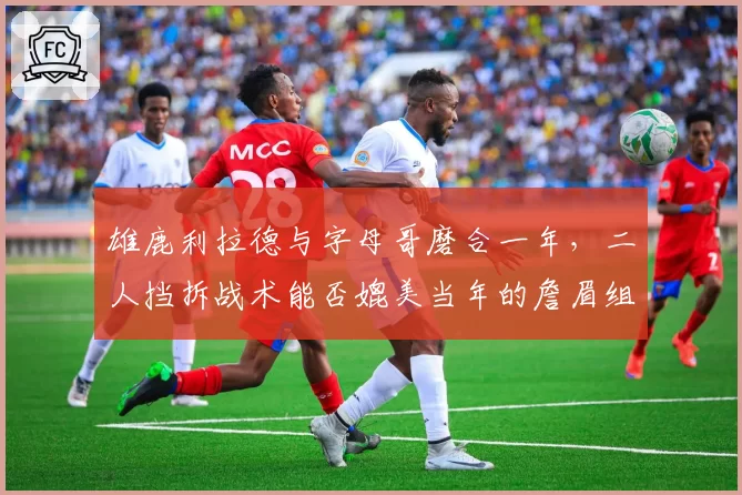 雄鹿利拉德与字母哥磨合一年，二人挡拆战术能否媲美当年的詹眉组合？