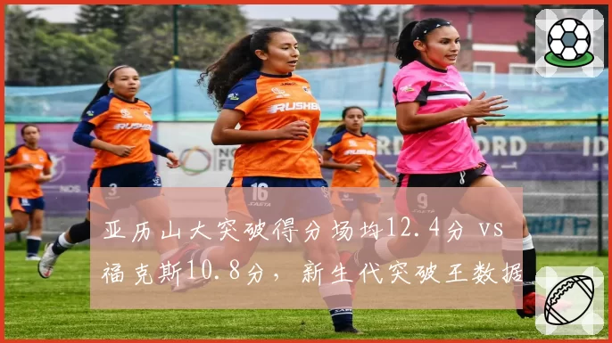 亚历山大突破得分场均12.4分 vs 福克斯10.8分，新生代突破王数据比拼