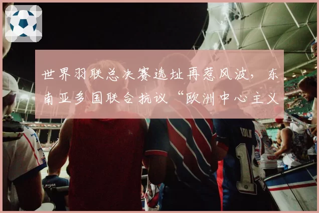 世界羽联总决赛选址再惹风波,东南亚多国联合抗议“欧洲中心主义”