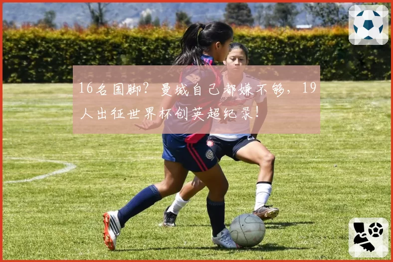16名国脚？曼城自己都嫌不够，19人出征世界杯创英超纪录！