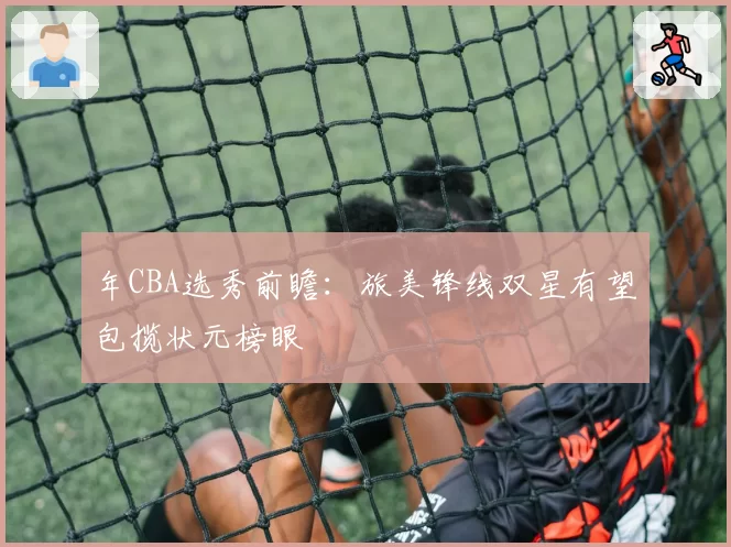 年CBA选秀前瞻：旅美锋线双星有望包揽状元榜眼